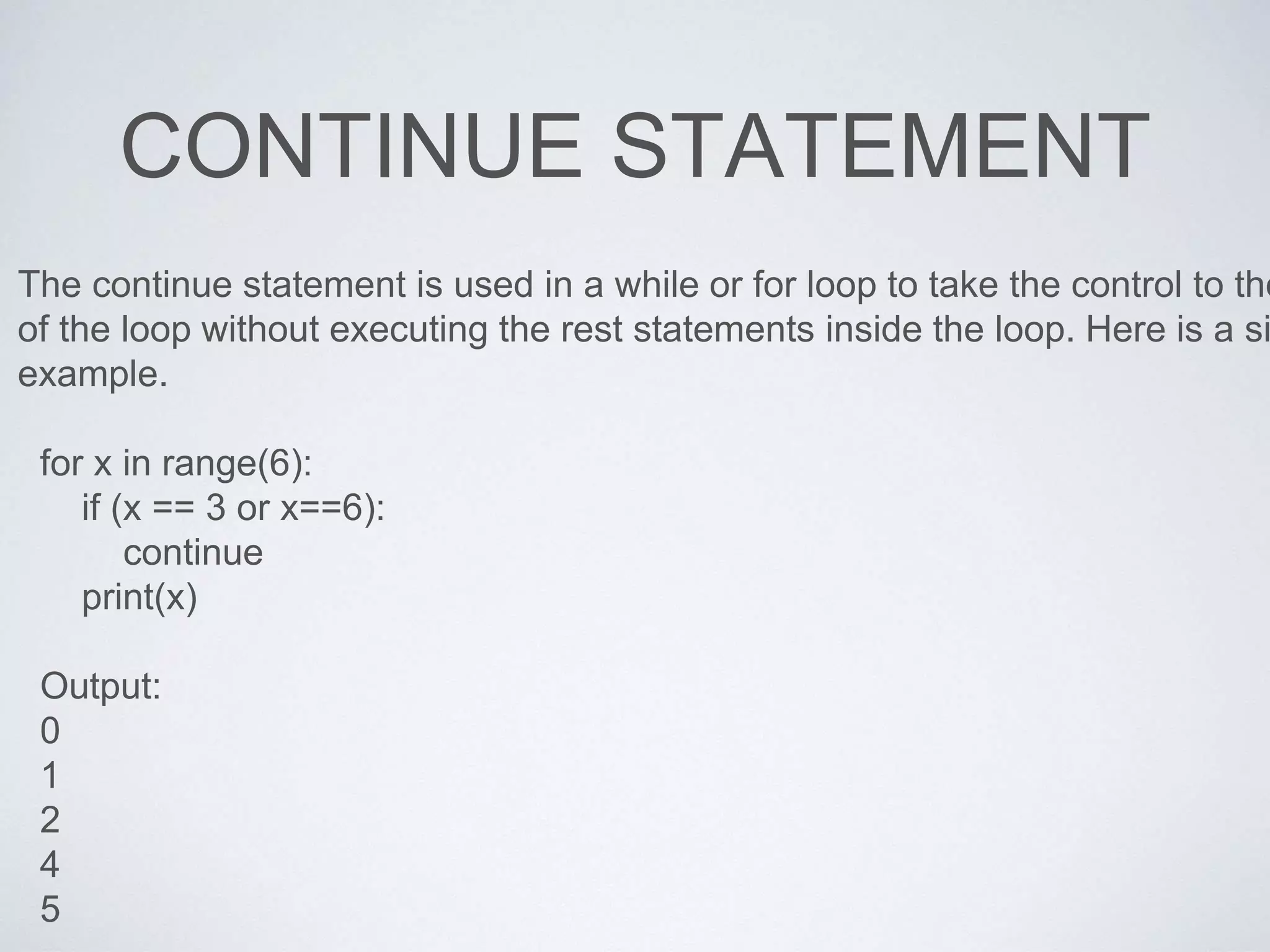 CONTINUE STATEMENT
The continue statement is used in a while or for loop to take the control to the
of the loop without executing the rest statements inside the loop. Here is a si
example.
for x in range(6):
if (x == 3 or x==6):
continue
print(x)
Output:
0
1
2
4
5
 