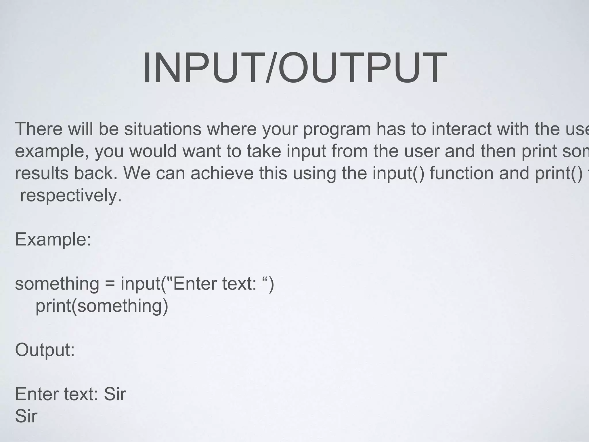 INPUT/OUTPUT
There will be situations where your program has to interact with the use
example, you would want to take input from the user and then print som
results back. We can achieve this using the input() function and print() f
respectively.
Example:
something = input("Enter text: “)
print(something)
Output:
Enter text: Sir
Sir
 