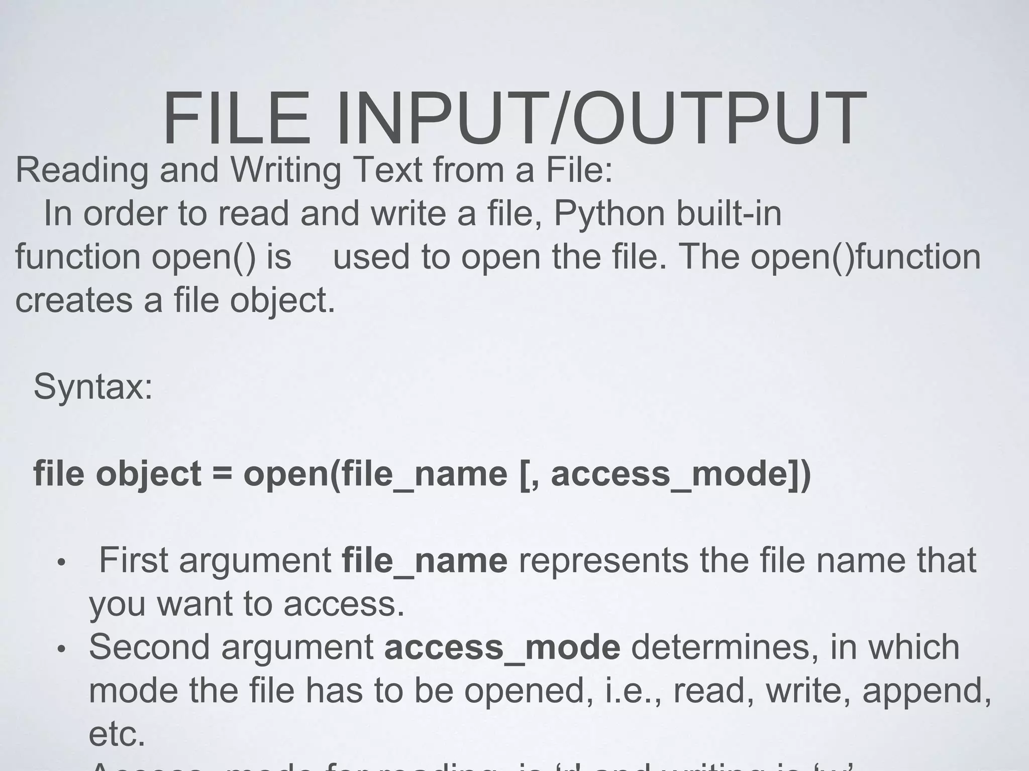FILE INPUT/OUTPUT
Reading and Writing Text from a File:
In order to read and write a file, Python built-in
function open() is used to open the file. The open()function
creates a file object.
Syntax:
file object = open(file_name [, access_mode])
• First argument file_name represents the file name that
you want to access.
• Second argument access_mode determines, in which
mode the file has to be opened, i.e., read, write, append,
etc.
 