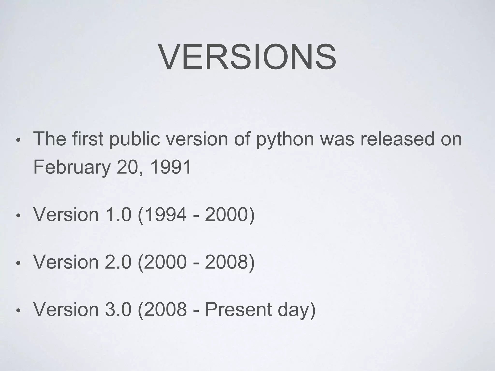 VERSIONS
• The first public version of python was released on
February 20, 1991
• Version 1.0 (1994 - 2000)
• Version 2.0 (2000 - 2008)
• Version 3.0 (2008 - Present day)
 