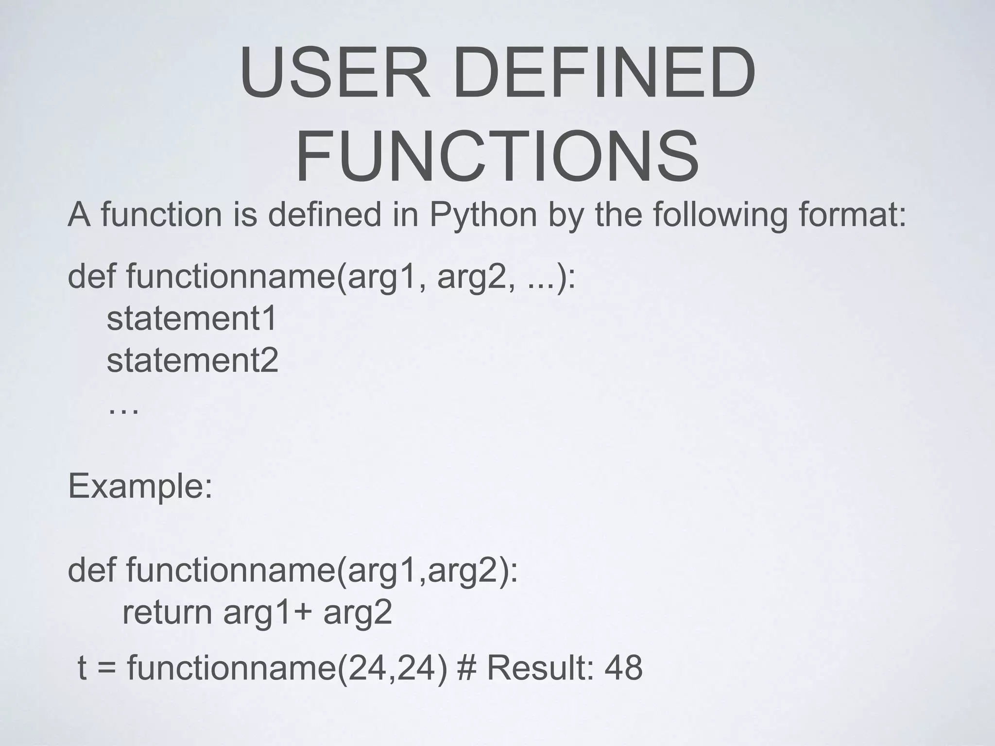 USER DEFINED
FUNCTIONS
A function is defined in Python by the following format:
def functionname(arg1, arg2, ...):
statement1
statement2
…
Example:
def functionname(arg1,arg2):
return arg1+ arg2
t = functionname(24,24) # Result: 48
 