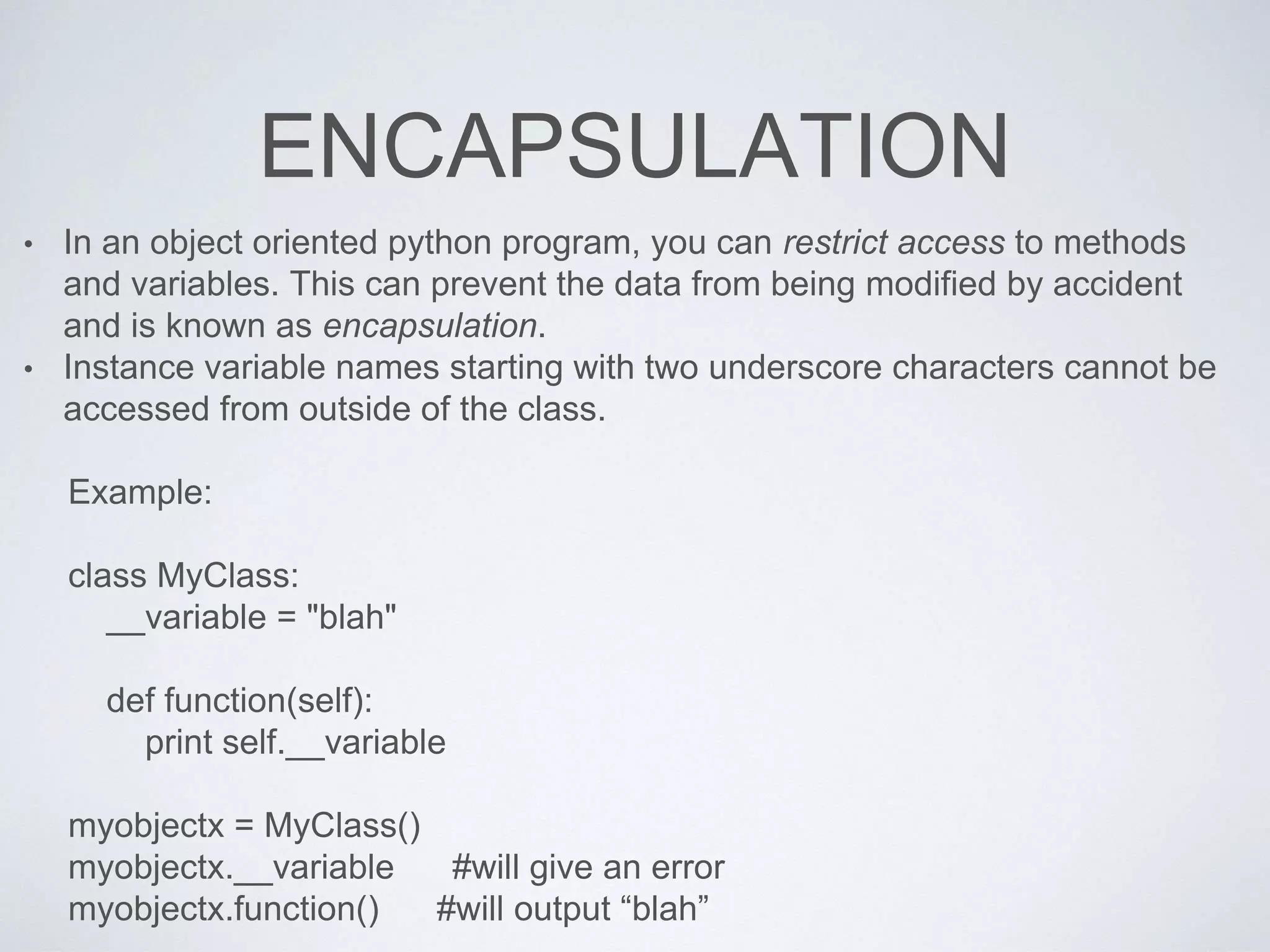 ENCAPSULATION
• In an object oriented python program, you can restrict access to methods
and variables. This can prevent the data from being modified by accident
and is known as encapsulation.
• Instance variable names starting with two underscore characters cannot be
accessed from outside of the class.
Example:
class MyClass:
__variable = "blah"
def function(self):
print self.__variable
myobjectx = MyClass()
myobjectx.__variable #will give an error
myobjectx.function() #will output “blah”
 
