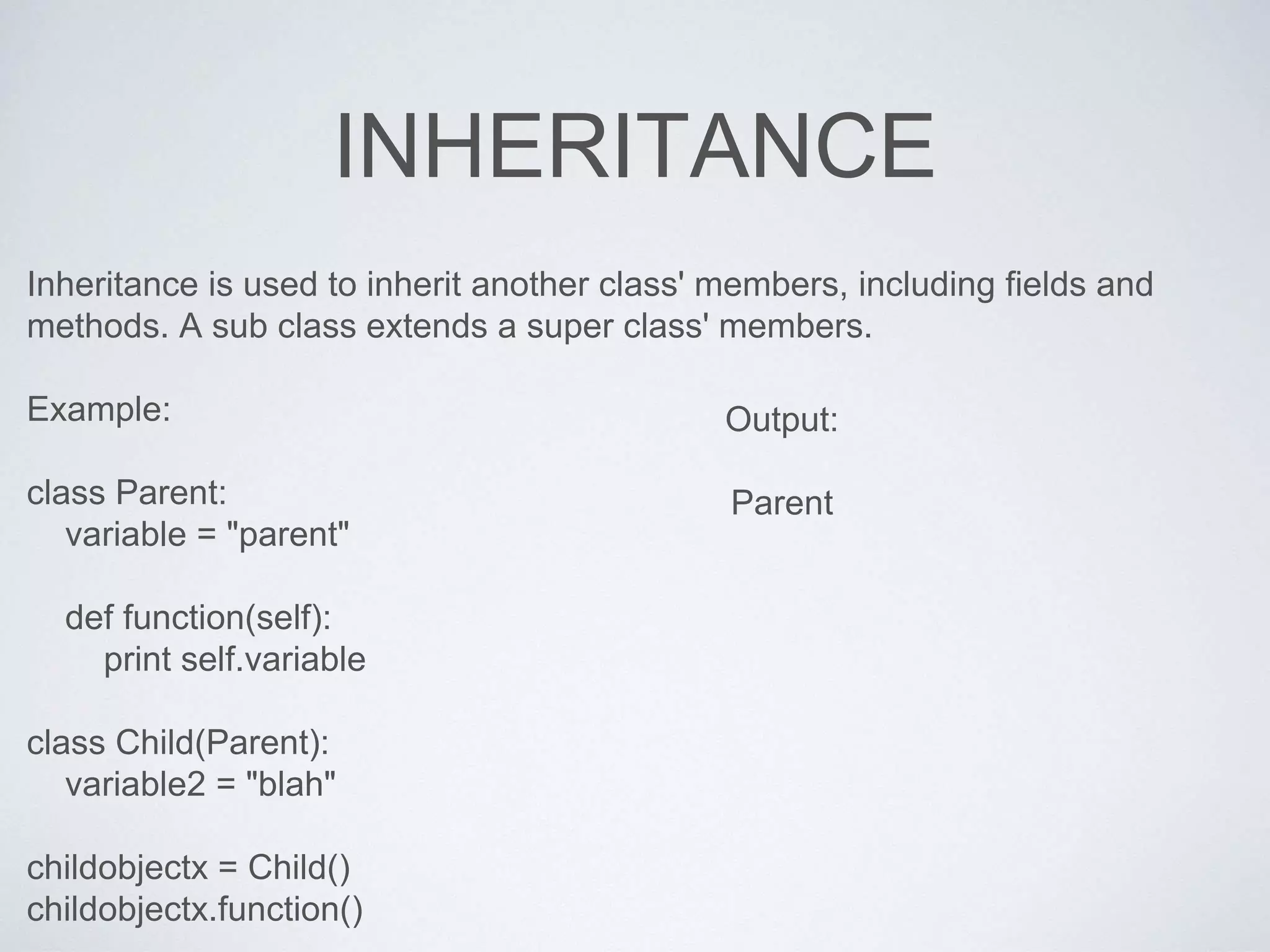 INHERITANCE
Inheritance is used to inherit another class' members, including fields and
methods. A sub class extends a super class' members.
Example:
class Parent:
variable = "parent"
def function(self):
print self.variable
class Child(Parent):
variable2 = "blah"
childobjectx = Child()
childobjectx.function()
Output:
Parent
 