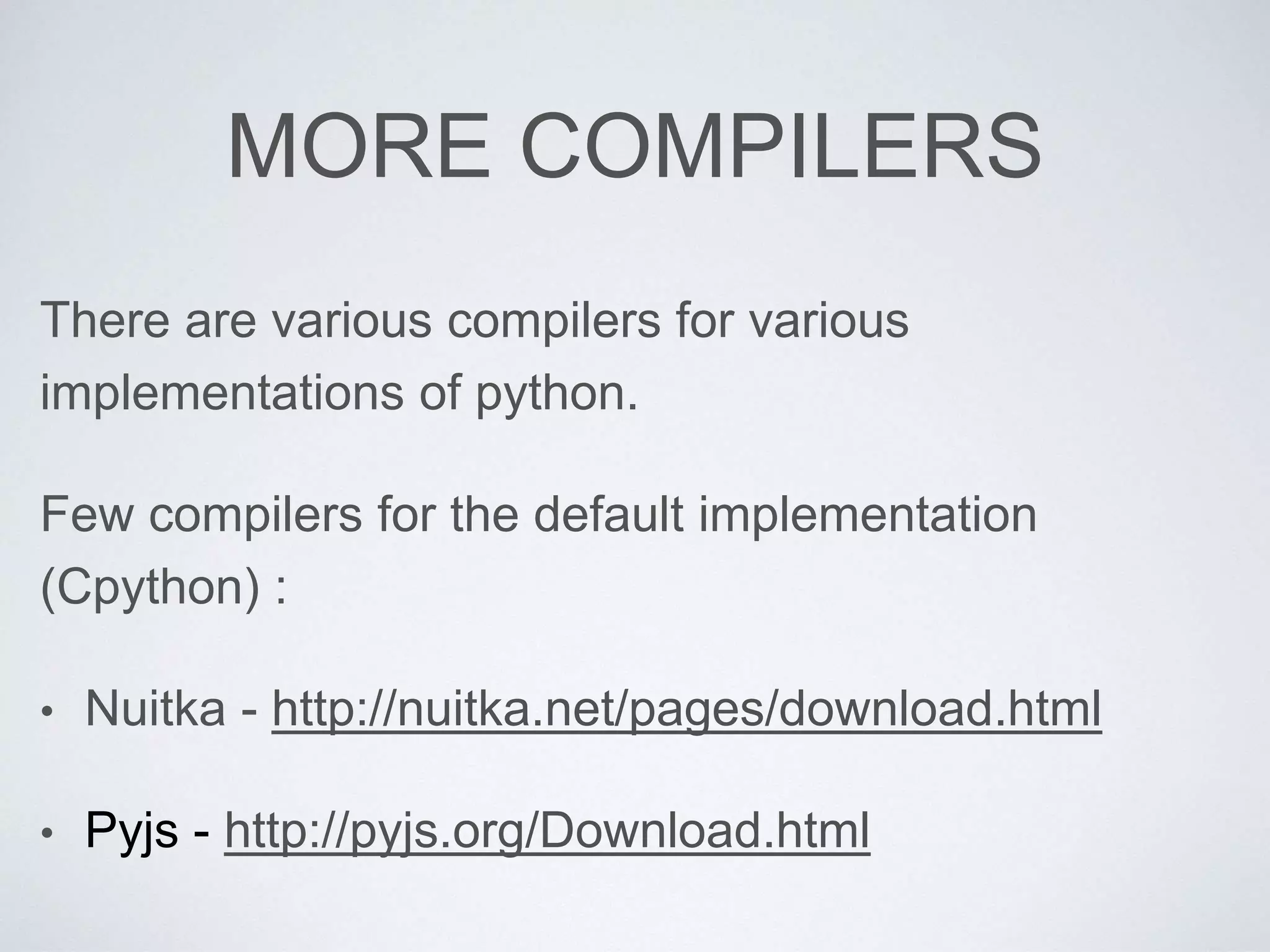 MORE COMPILERS
There are various compilers for various
implementations of python.
Few compilers for the default implementation
(Cpython) :
• Nuitka - http://nuitka.net/pages/download.html
• Pyjs - http://pyjs.org/Download.html
 