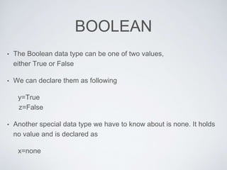 BOOLEAN
• The Boolean data type can be one of two values,
either True or False
• We can declare them as following
y=True
z=False
• Another special data type we have to know about is none. It holds
no value and is declared as
x=none
 