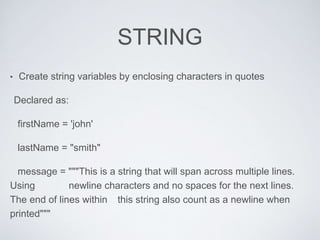STRING
• Create string variables by enclosing characters in quotes
Declared as:
firstName = 'john'
lastName = "smith"
message = """This is a string that will span across multiple lines.
Using newline characters and no spaces for the next lines.
The end of lines within this string also count as a newline when
printed"""
 