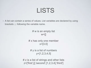 LISTS
• A list can contain a series of values. List variables are declared by using
brackets [] following the variable name.
# w is an empty list
w=[]
# x has only one member
x=[3.0]
# y is a list of numbers
y=[1,2,3,4,5]
# z is a list of strings and other lists
z=['first',[],'second',[1,2,3,4],'third']
 