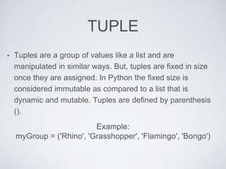 TUPLE
• Tuples are a group of values like a list and are
manipulated in similar ways. But, tuples are fixed in size
once they are assigned. In Python the fixed size is
considered immutable as compared to a list that is
dynamic and mutable. Tuples are defined by parenthesis
().
Example:
myGroup = ('Rhino', 'Grasshopper', 'Flamingo', 'Bongo')
 