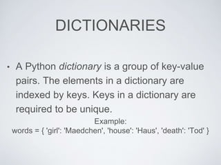 DICTIONARIES
• A Python dictionary is a group of key-value
pairs. The elements in a dictionary are
indexed by keys. Keys in a dictionary are
required to be unique.
Example:
words = { 'girl': 'Maedchen', 'house': 'Haus', 'death': 'Tod' }
 