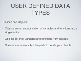 USER DEFINED DATA
TYPES
Classes and Objects:
• Objects are an encapsulation of variables and functions into a
single entity.
• Objects get their variables and functions from classes.
• Classes are essentially a template to create your objects
 
