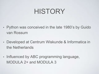 HISTORY
• Python was conceived in the late 1980’s by Guido
van Rossum
• Developed at Centrum Wiskunde & Informatica in
the Netherlands
• Influenced by ABC programming language,
MODULA 2+ and MODULA 3
 