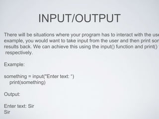 INPUT/OUTPUT
There will be situations where your program has to interact with the use
example, you would want to take input from the user and then print som
results back. We can achieve this using the input() function and print() f
respectively.
Example:
something = input("Enter text: “)
print(something)
Output:
Enter text: Sir
Sir
 