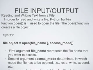 FILE INPUT/OUTPUT
Reading and Writing Text from a File:
In order to read and write a file, Python built-in
function open() is used to open the file. The open()function
creates a file object.
Syntax:
file object = open(file_name [, access_mode])
• First argument file_name represents the file name that
you want to access.
• Second argument access_mode determines, in which
mode the file has to be opened, i.e., read, write, append,
etc.
 