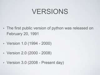 VERSIONS
• The first public version of python was released on
February 20, 1991
• Version 1.0 (1994 - 2000)
• Version 2.0 (2000 - 2008)
• Version 3.0 (2008 - Present day)
 