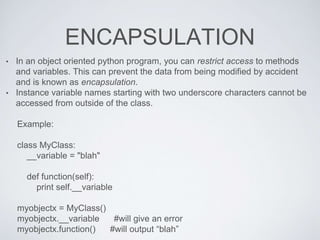 ENCAPSULATION
• In an object oriented python program, you can restrict access to methods
and variables. This can prevent the data from being modified by accident
and is known as encapsulation.
• Instance variable names starting with two underscore characters cannot be
accessed from outside of the class.
Example:
class MyClass:
__variable = "blah"
def function(self):
print self.__variable
myobjectx = MyClass()
myobjectx.__variable #will give an error
myobjectx.function() #will output “blah”
 