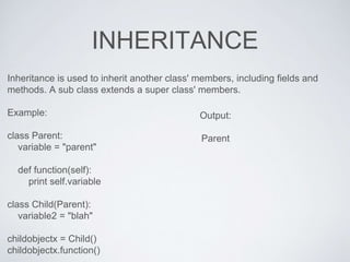 INHERITANCE
Inheritance is used to inherit another class' members, including fields and
methods. A sub class extends a super class' members.
Example:
class Parent:
variable = "parent"
def function(self):
print self.variable
class Child(Parent):
variable2 = "blah"
childobjectx = Child()
childobjectx.function()
Output:
Parent
 