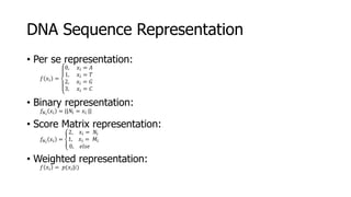 DNA Sequence Representation
• Per se representation:
𝑓 𝑥𝑖 =
0, 𝑥𝑖 = 𝐴
1, 𝑥𝑖 = 𝑇
2, 𝑥𝑖 = 𝐺
3, 𝑥𝑖 = 𝐶
• Binary representation:
𝑓𝑁 𝑖
𝑥𝑖 = ||𝑁𝑖 = 𝑥𝑖 ||
• Score Matrix representation:
𝑓𝑁 𝑖
𝑥𝑖 =
2, 𝑥𝑖 = 𝑁𝑖
1, 𝑥𝑖 = 𝑀𝑖
0, 𝑒𝑙𝑠𝑒
• Weighted representation:
𝑓 𝑥𝑖 = 𝑝(𝑥𝑖|𝑖)
 