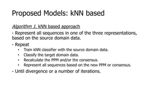 Proposed Models: kNN based
Algorithm 1. kNN based approach
- Represent all sequences in one of the three representations,
based on the source domain data.
- Repeat
• Train kNN classifier with the source domain data.
• Classify the target domain data.
• Recalculate the PPM and/or the consensus.
• Represent all sequences based on the new PPM or consensus.
- Until divergence or a number of iterations.
 