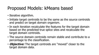 • Iterative algorithm.
• Initiate target centroids to be the same as the source centroids
and predict on target domain organism.
• In each iteration recalculate the features for the target domain
based on the predicted true splice sites and recalculate the
target domain centroids.
• The source domain centroids remain stable and contribute to a
percentage to the classification.
• Objective: The target centroids are “moved” closer to the
target domain data.
Proposed Models: kMeans based
 