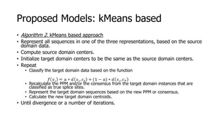 Proposed Models: kMeans based
• Algorithm 2. kMeans based approach
• Represent all sequences in one of the three representations, based on the source
domain data.
• Compute source domain centers.
• Initialize target domain centers to be the same as the source domain centers.
• Repeat
• Classify the target domain data based on the function
• Recalculate the PPM and/or the consensus from the target domain instances that are
classified as true splice sites.
• Represent the target domain sequences based on the new PPM or consensus.
• Calculate the new target domain centroids.
• Until divergence or a number of iterations.
 