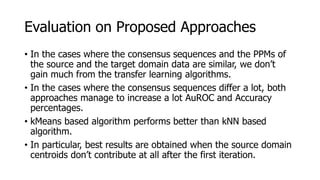 Evaluation on Proposed Approaches
• In the cases where the consensus sequences and the PPMs of
the source and the target domain data are similar, we don’t
gain much from the transfer learning algorithms.
• In the cases where the consensus sequences differ a lot, both
approaches manage to increase a lot AuROC and Accuracy
percentages.
• kMeans based algorithm performs better than kNN based
algorithm.
• In particular, best results are obtained when the source domain
centroids don’t contribute at all after the first iteration.
 
