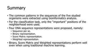 Summary
• The common patterns in the sequences of the five studied
organisms were extracted using bioinformatics analysis.
• For the classification task, only the “important” positions of the
neighborhood were used.
• Four DNA sequence representations were proposed, namely:
• Sequence per se.
• Binary representation.
• Score Matrix representation.
• Weighted representation.
• Binary, Score Matrix and Weighted representations perform well
even when using traditional machine learning.
 