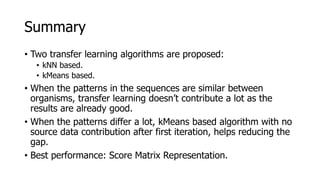 • Two transfer learning algorithms are proposed:
• kNN based.
• kMeans based.
• When the patterns in the sequences are similar between
organisms, transfer learning doesn’t contribute a lot as the
results are already good.
• When the patterns differ a lot, kMeans based algorithm with no
source data contribution after first iteration, helps reducing the
gap.
• Best performance: Score Matrix Representation.
Summary
 