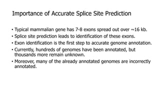 Importance of Accurate Splice Site Prediction
• Typical mammalian gene has 7-8 exons spread out over ~16 kb.
• Splice site prediction leads to identification of these exons.
• Exon identification is the first step to accurate genome annotation.
• Currently, hundreds of genomes have been annotated, but
thousands more remain unknown.
• Moreover, many of the already annotated genomes are incorrectly
annotated.
 