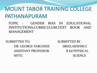 MOUNT TABOR TRAINING COLLEGE
PATHANAPURAM
TOPIC : GENDER BIAS IN EDUCATIONAL
INSTITUTIONS,CURRICULUM,TEXT BOOK AND
MANAGEMENT
SUBMITTED TO, SUBMITTED BY ,
DR. GEORGE VARGHESE SREELAKSHMI.C
ASSISTANT PROFESSOR B Ed PHYSICAL
MTTC SCIENCE
 