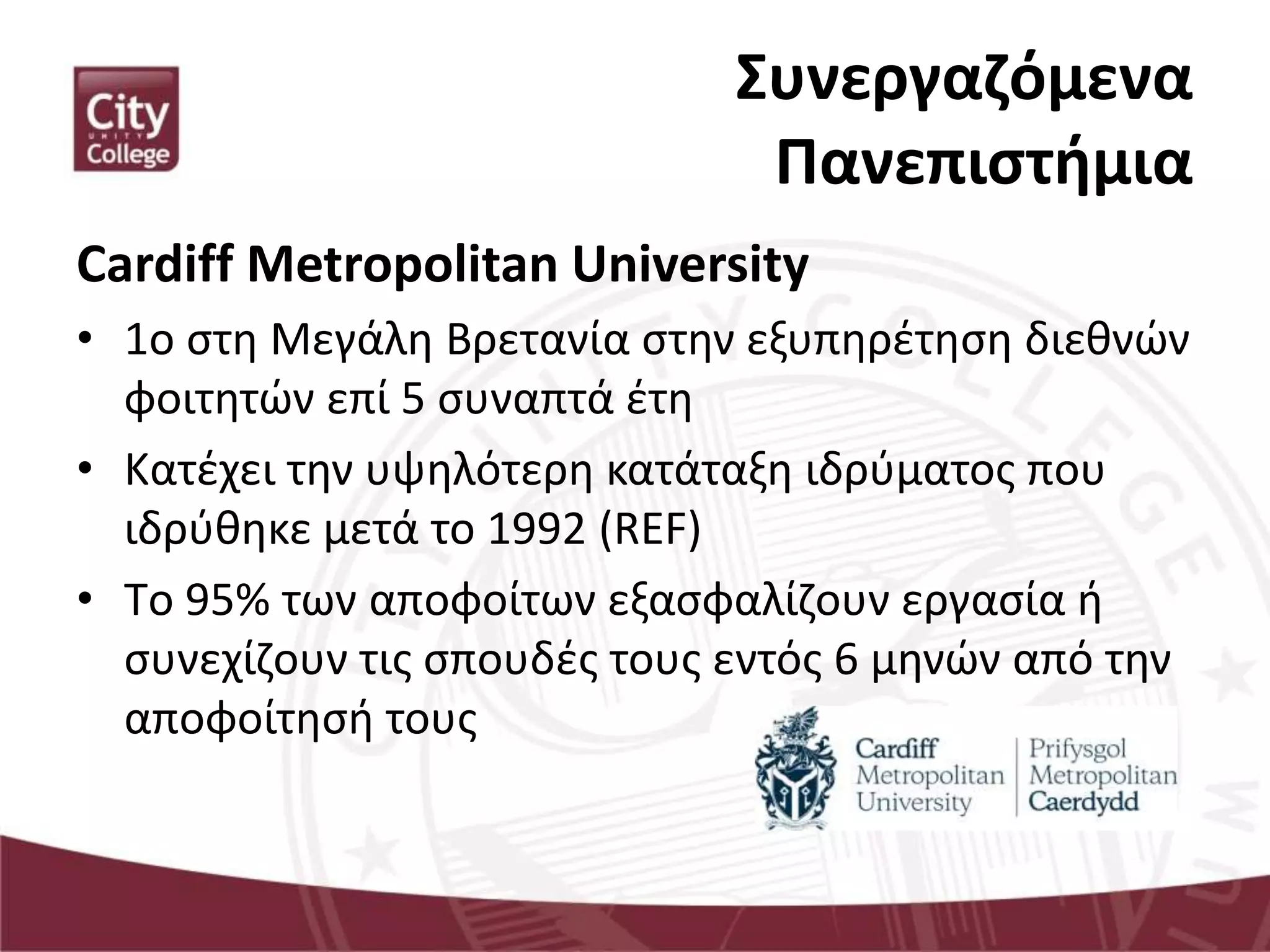 Συνεργαζόμενα
Πανεπιστήμια
Cardiff Metropolitan University
• 1ο στη Μεγάλη Βρετανία στην εξυπηρέτηση διεθνών
φοιτητών επί 5 συναπτά έτη
• Κατέχει την υψηλότερη κατάταξη ιδρύματος που
ιδρύθηκε μετά το 1992 (REF)
• Tο 95% των αποφοίτων εξασφαλίζουν εργασία ή
συνεχίζουν τις σπουδές τους εντός 6 μηνών από την
αποφοίτησή τους
 
