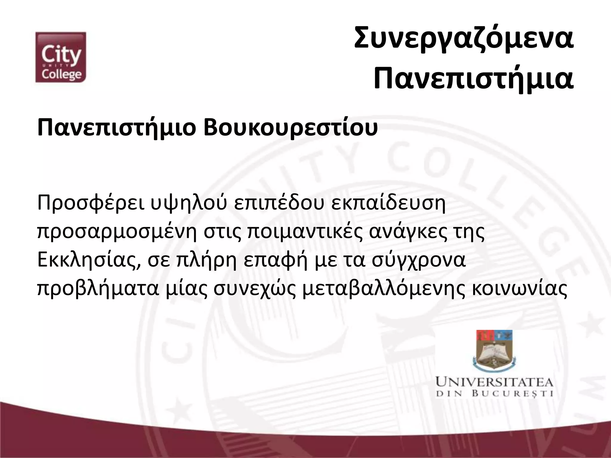 Συνεργαζόμενα
Πανεπιστήμια
Πανεπιστήμιο Βουκουρεστίου
Προσφέρει υψηλού επιπέδου εκπαίδευση
προσαρμοσμένη στις ποιμαντικές ανάγκες της
Εκκλησίας, σε πλήρη επαφή με τα σύγχρονα
προβλήματα μίας συνεχώς μεταβαλλόμενης κοινωνίας
 