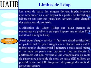Limites de Ldap
Les mots de passe des usagers doivent impérativement
être acheminer en clair depuis les postes de travail qui
hébergent ses services jusqu’aux serveurs Ldap chargés
des opérations de contrôle.
L’utilisation de Ldaps (Ldap sur TLS) permet de
contourner ce problème puisque impose une session TLS
avant tout dialogue Ldap.
Aussi pour chaque service il faut une réauthentification,
ce parfois mal vu par l’usager car a chaque fois c’est le
même couple uid/password à remettre ; mais aussi même
si les mots de passe sont cryptés et que en théorie le
chiffrement est non réversible une comparaison du mots
de passe avec une table de mots de passe déjà utilisés est
possible avec une telle fréquence de passage des mots de
passe utilisateurs
 
