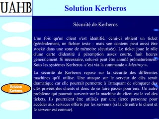 Solution Kerberos
                        Sécurité de Kerberos

Une fois qu'un client s'est identifié, celui-ci obtient un ticket
(généralement, un fichier texte - mais son contenu peut aussi être
stocké dans une zone de mémoire sécurisée). Le ticket joue le rôle
d'une carte d'identité à péremption assez courte, huit heures
généralement. Si nécessaire, celui-ci peut être annulé prématurément.
Sous les systèmes Kerberos c’est via la commande « kdestroy ».
La sécurité de Kerberos repose sur la sécurité des différentes
machines qu'il utilise. Une attaque sur le serveur de clés serait
dramatique car elle pourrait permettre à l'attaquant de s'emparer des
clés privées des clients et donc de se faire passer pour eux. Un autre
problème qui pourrait survenir sur la machine du client est le vol des
tickets. Ils pourraient être utilisés par une tierce personne pour
accéder aux services offerts par les serveurs (si la clé entre le client et
le serveur est connue).
 