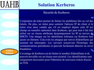 Solution Kerberos
                       Sécurité de Kerberos

L'expiration du ticket permet de limiter les problèmes liés au vol des
tickets. De plus, un ticket peut contenir l'adresse IP du client et le
ticket n'est alors valable que s'il est employé depuis cette IP (ce
champ est toutefois optionnel dans Kerberos, qui peut tout à fait être
utilisé sur un réseau attribuant dynamiquement les IP au travers de
DHCP). Une attaque sur les identifiants échouera car Kerberos leur
ajoute un élément. Cela évite les attaques par renvoi d'identifiants qui
auraient été interceptés. Les serveurs conservent l'historique des
communications précédentes et peuvent facilement détecter un envoi
frauduleux.
L'avantage de Kerberos est de limiter le nombre d'identifiants et de
pouvoir travailler sur un réseau non-sécurisé. Les identifications sont
uniquement nécessaires pour l'obtention de nouveaux tickets d'accès
au TGS.
 