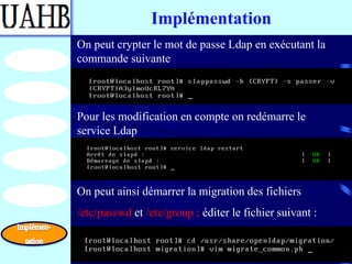 Implémentation
On peut crypter le mot de passe Ldap en exécutant la
commande suivante



Pour les modification en compte on redémarre le
service Ldap




On peut ainsi démarrer la migration des fichiers
/etc/passwd et /etc/group ; éditer le fichier suivant :
 