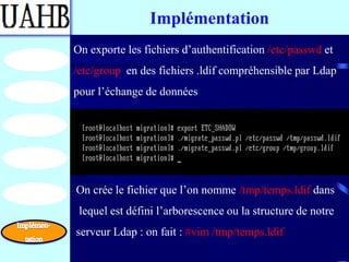 Implémentation
On exporte les fichiers d’authentification /etc/passwd et
/etc/group en des fichiers .ldif compréhensible par Ldap
pour l’échange de données




On crée le fichier que l’on nomme /tmp/temps.ldif dans
 lequel est défini l’arborescence ou la structure de notre
serveur Ldap : on fait : #vim /tmp/temps.ldif
 