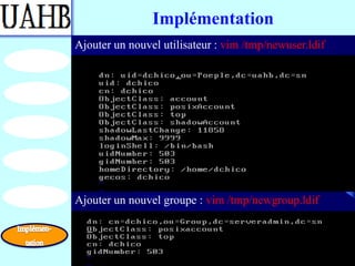 Implémentation
Ajouter un nouvel utilisateur : vim /tmp/newuser.ldif




Ajouter un nouvel groupe : vim /tmp/newgroup.ldif
 