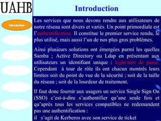 Introduction
Les services que nous devons rendre aux utilisateurs de
notre réseau sont divers et variés. Un point primordiale est
l’authentification. Il constitue le premier service rendu, le
plus utilisé, mais aussi l’un de nos plus gros problèmes.
Ainsi plusieurs solutions ont émergées parmi les quelles
Samba ; Active Directory ou Ldap en présentant aux
utilisateurs un identifiant unique : login/mot de passe.
Cependant à tour de rôle ils ont chacun montrés leurs
limites soit du point de vue de la sécurité ; soit de la taille
du réseau ; soit de la lourdeur de traitement.
Il faut donc fournir aux usagers un service Single Sign On
(SSO) c’est-à-dire s’authentifier qu’une seule fois et
qu’après tous les services compatibles ne redemandent
pas une authentification :
il s’agit de Kerberos avec son service de ticket
 