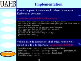 Implémentation
Ensuite on passe à la création de la base de données
Kerberos en exécutant :
/usr/kerberos/sbin/kdb5_util create -s




Voila la base de données est ainsi créée. Pour le voir
on fait un « ls » du répertoire /var/kerberos/krb5kdc/
 