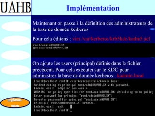 Implémentation
Maintenant on passe à la définition des administrateurs de
la base de donnée kerberos
Pour cela éditons : vim /var/kerberos/krb5kdc/kadm5.acl



On ajoute les users (principal) définis dans le fichier
précédent. Pour cela exécuter sur le KDC pour
administrer la base de donnée kerberos : kadmin.local
 