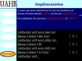 Implémentation
A noter que pour administrer le serveur kerberos en
réseau exécuter plutôt kadmin au lieu de kadmin.local
On redémarre les services krb5kdc, kadmin et krb524
 