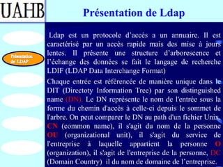 Présentation de Ldap
 Ldap est un protocole d’accès a un annuaire. Il est
caractérisé par un accès rapide mais des mise à jours
lentes. Il présente une structure d’arborescence et
l’échange des données se fait le langage de recherche
LDIF (LDAP Data Interchange Format)
Chaque entrée est référencée de manière unique dans le
DIT (Directoty Information Tree) par son distinguished
name (DN). Le DN représente le nom de l'entrée sous la
forme du chemin d'accès à celle-ci depuis le sommet de
l'arbre. On peut comparer le DN au path d'un fichier Unix.
CN (common name), il s'agit du nom de la personne
OU (organizational unit), il s'agit du service de
l'entreprise à laquelle appartient la personne O
(organization), il s'agit de l'entreprise de la personne, DC
(Domain Country) il du nom de domaine de l’entreprise.
 