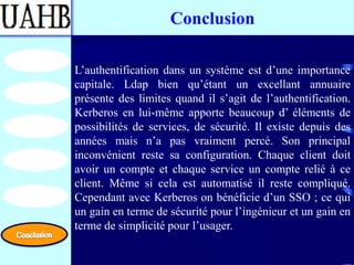 Conclusion

L’authentification dans un système est d’une importance
capitale. Ldap bien qu’étant un excellant annuaire
présente des limites quand il s’agit de l’authentification.
Kerberos en lui-même apporte beaucoup d’ éléments de
possibilités de services, de sécurité. Il existe depuis des
années mais n’a pas vraiment percé. Son principal
inconvénient reste sa configuration. Chaque client doit
avoir un compte et chaque service un compte relié à ce
client. Même si cela est automatisé il reste compliqué.
Cependant avec Kerberos on bénéficie d’un SSO ; ce qui
un gain en terme de sécurité pour l’ingénieur et un gain en
terme de simplicité pour l’usager.
 