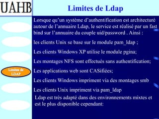 Limites de Ldap
Lorsque qu’un système d’authentification est architecturé
autour de l’annuaire Ldap, le service est réalisé par un fast
bind sur l’annuaire du couple uid/password . Ainsi :
les clients Unix se base sur le module pam_ldap ;
Les clients Windows XP utilise le module pgina;
Les montages NFS sont effectués sans authentification;
Les applications web sont CASifiées;
Les clients Windows impriment via des montages smb
Les clients Unix impriment via pam_ldap
Ldap est très adapté dans des environnements mixtes et
est le plus disponible cependant:
 