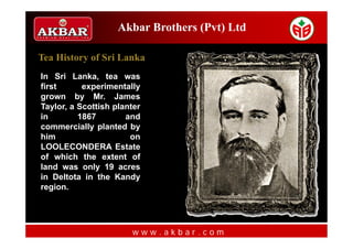Akbar Brothers (Pvt) Ltd

Tea History of Sri Lanka
In Sri Lanka, tea was
first      experimentally
grown by Mr. James
Taylor, a Scottish planter
in        1867        and
commercially planted by
him                    on
LOOLECONDERA Estate
of which the extent of
land was only 19 acres
in Deltota in the Kandy
region.




                       www.akbar.com
 
