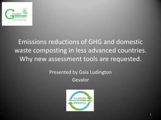 Emissions reductions of GHG and domestic
waste composting in less advanced countries.
Why new assessment tools are requested.
Presented by Gaïa Ludington
Gevalor
1
 