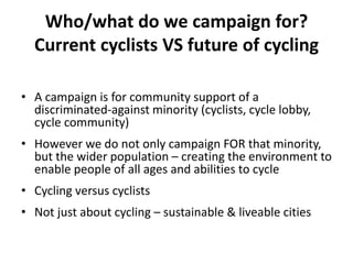 Who/what do we campaign for?
Current cyclists VS future of cycling
• A campaign is for community support of a
discriminated-against minority (cyclists, cycle lobby,
cycle community)
• However we do not only campaign FOR that minority,
but the wider population – creating the environment to
enable people of all ages and abilities to cycle
• Cycling versus cyclists
• Not just about cycling – sustainable & liveable cities
 
