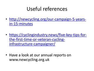 Useful references
• http://newcycling.org/our-campaign-5-years-
in-15-minutes
• https://cyclingindustry.news/five-key-tips-for-
the-first-time-or-veteran-cycling-
infrastructure-campaigner/
• Have a look at our annual reports on
www.newcycling.org.uk
 
