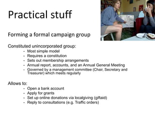 Practical stuff
Forming a formal campaign group
Constituted unincorporated group:
- Most simple model
- Requires a constitution
- Sets out membership arrangements
- Annual report, accounts, and an Annual General Meeting
- Governed by a management committee (Chair, Secretary and
Treasurer) which meets regularly
Allows to:
- Open a bank account
- Apply for grants
- Set up online donations via localgiving (giftaid)
- Reply to consultations (e.g. Traffic orders)
 