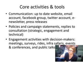 Core activities & tools
• Communication: up to date website, email
account, facebook group, twitter account, e-
newsletter, press releases
• Policies and campaign statements, replies to
consultation (strategic, engagement and
technical)
• Engagement activities with decision-makers:
meetings, surveys, rides, infra safaris, events
& conferences, and public talks
 